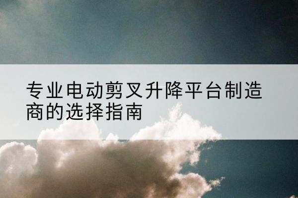郧阳电动剪叉升降平台厂家-专业电动剪叉升降平台制造商的选择指南
