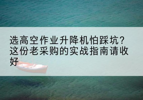 郧阳高空作业升降机厂家推荐-选高空作业升降机怕踩坑？这份老采购的实战指南请收好