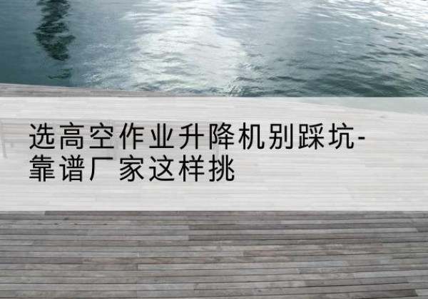 郧阳剪叉式升降机厂家-选高空作业升降机别踩坑-靠谱厂家这样挑