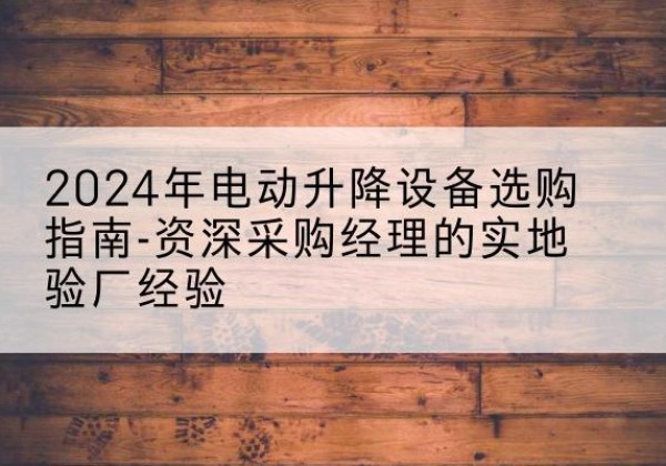 郧阳电动剪叉升降平台厂家-2024年电动升降设备选购指南-资深采购经理的实地验厂经验