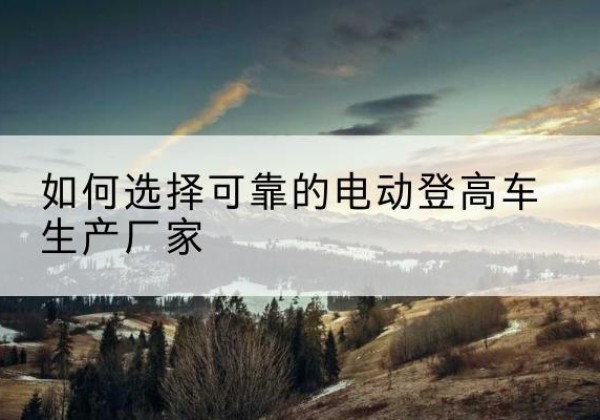郧阳电动登高车厂家-如何选择可靠的电动登高车生产厂家