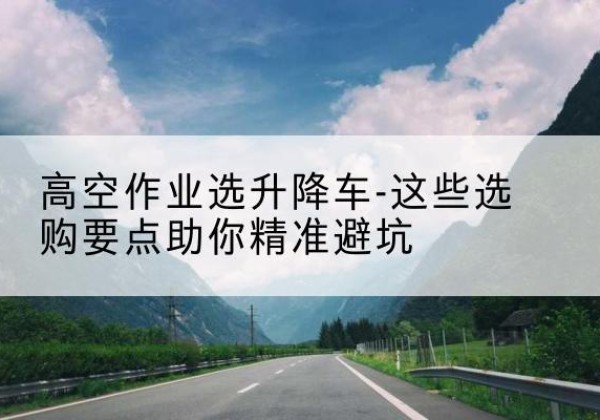 郧阳升降车厂家-高空作业选升降车-这些选购要点助你*避坑