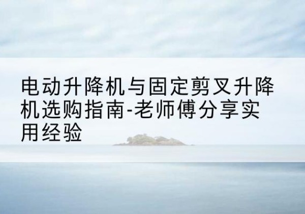 郧阳电动升降机怎么选-电动升降机与固定剪叉升降机选购指南-老师傅分享实用经验