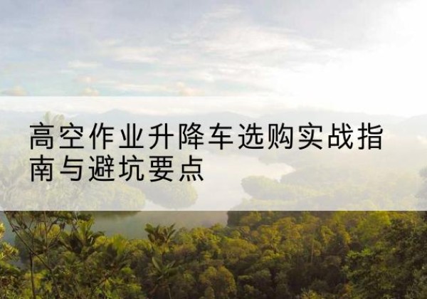 郧阳升降车怎么选-高空作业升降车选购实战指南与避坑要点