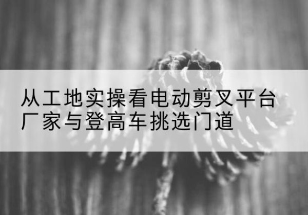 郧阳电动剪叉升降平台厂家-从工地实操看电动剪叉平台厂家与登高车挑选门道