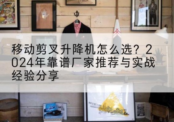 郧阳升降平台厂家推荐-移动剪叉升降机怎么选？2024年靠谱厂家推荐与实战经验分享