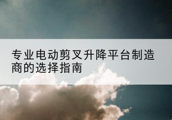 郧阳电动剪叉升降平台厂家-专业电动剪叉升降平台制造商的选择指南