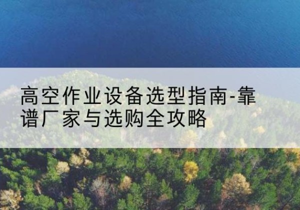 郧阳升降车厂家-高空作业设备选型指南-靠谱厂家与选购全攻略