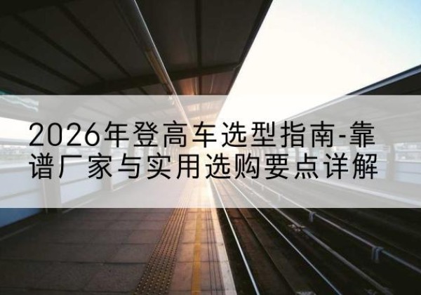 郧阳登高车厂家推荐-2026年登高车选型指南-靠谱厂家与实用选购要点详解